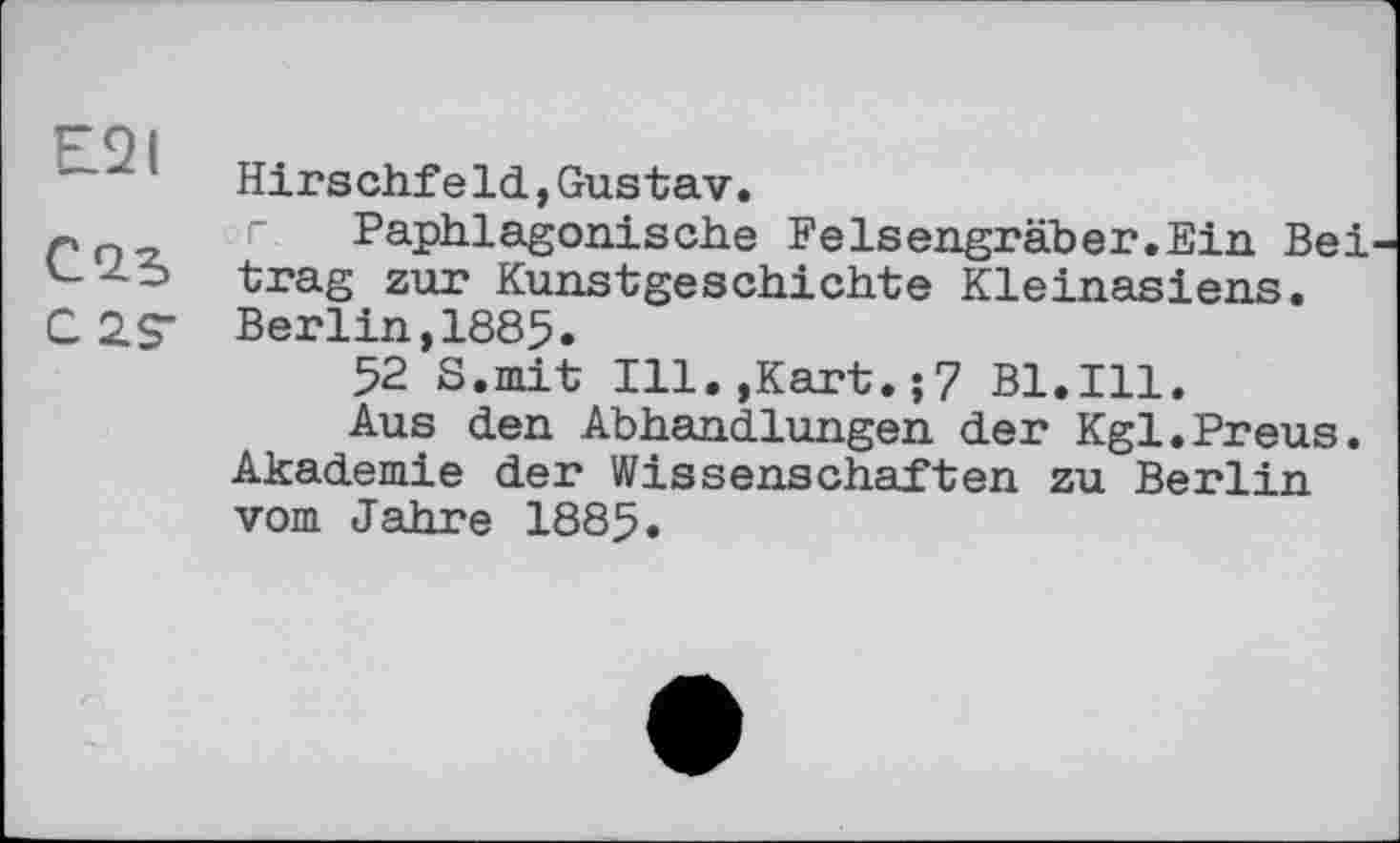 ﻿~	Hirschfeld, Gustav.
г	г Paphlagonisehe Felsengraber.Ein Bei
trag zur Kunstgeschichte Kleinasiens.
C 2 S' Berlin,1885.
52 S.mit Ill.,Kart.;7 Bl.Ill.
Aus den Abhandlungen der Kgl.Preus. Akademie der Wissenschaften zu Berlin vom Jahre 1885.